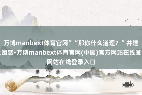 万博manbext体育官网”“那你什么道理?”井建民越发困惑-万博manbext体育官网(中国)官方网站在线登录入口