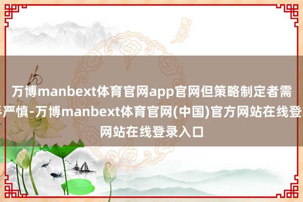 万博manbext体育官网app官网但策略制定者需保合手严慎-万博manbext体育官网(中国)官方网站在线登录入口