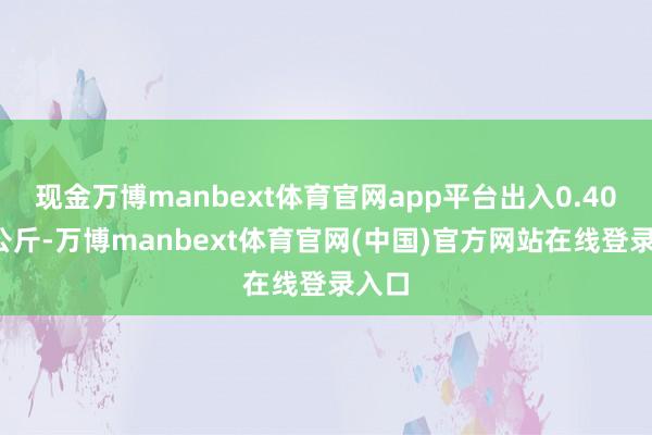 现金万博manbext体育官网app平台出入0.40元/公斤-万博manbext体育官网(中国)官方网站在线登录入口