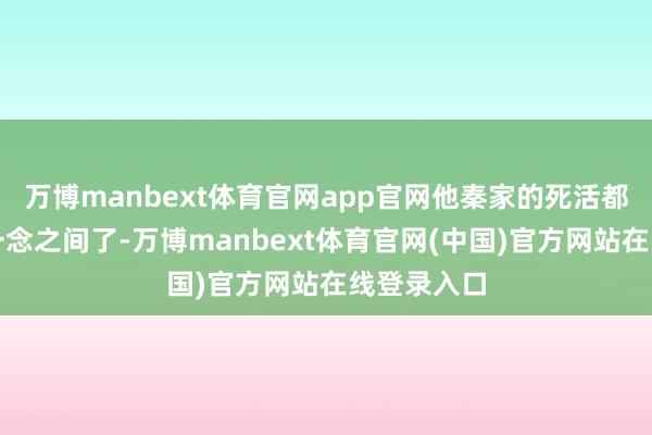 万博manbext体育官网app官网他秦家的死活都仅仅萧玄一念之间了-万博manbext体育官网(中国)官方网站在线登录入口
