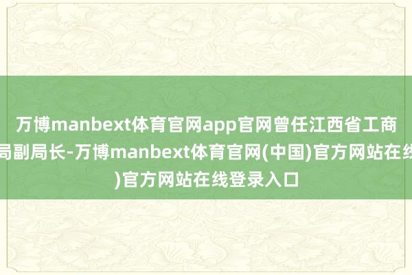 万博manbext体育官网app官网曾任江西省工商行政解决局副局长-万博manbext体育官网(中国)官方网站在线登录入口