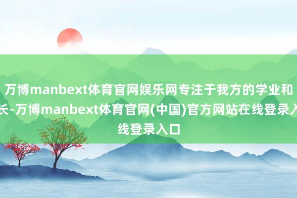 万博manbext体育官网娱乐网专注于我方的学业和成长-万博manbext体育官网(中国)官方网站在线登录入口