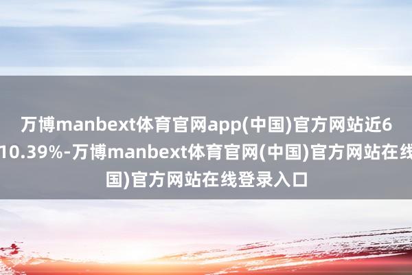 万博manbext体育官网app(中国)官方网站近6个月高潮10.39%-万博manbext体育官网(中国)官方网站在线登录入口