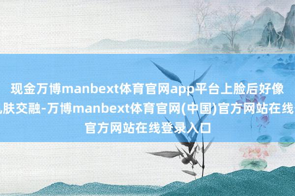 现金万博manbext体育官网app平台上脸后好像赶快与肌肤交融-万博manbext体育官网(中国)官方网站在线登录入口