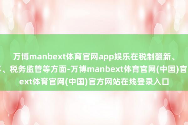 万博manbext体育官网app娱乐在税制翻新、税费就业、信用分享、税务监管等方面-万博manbext体育官网(中国)官方网站在线登录入口