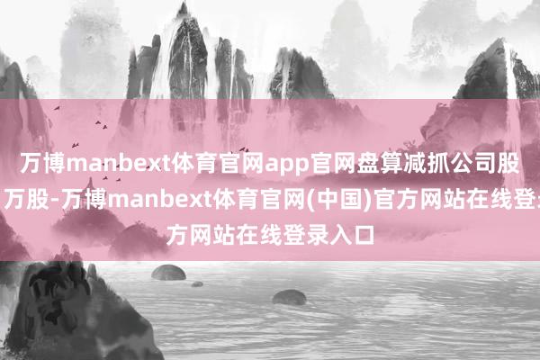 万博manbext体育官网app官网盘算减抓公司股份211万股-万博manbext体育官网(中国)官方网站在线登录入口