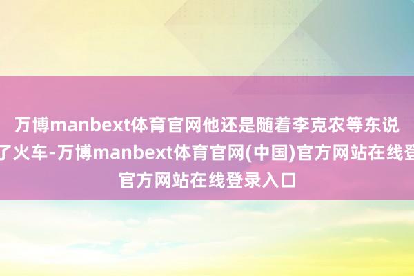 万博manbext体育官网他还是随着李克农等东说念主下了火车-万博manbext体育官网(中国)官方网站在线登录入口