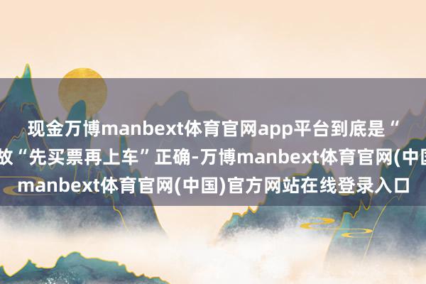 现金万博manbext体育官网app平台到底是“先上车再买票”正确如故“先买票再上车”正确-万博manbext体育官网(中国)官方网站在线登录入口