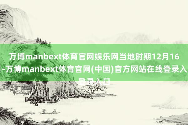 万博manbext体育官网娱乐网当地时期12月16日-万博manbext体育官网(中国)官方网站在线登录入口