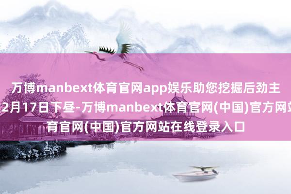 万博manbext体育官网app娱乐助您挖掘后劲主题契机! 12月17日下昼-万博manbext体育官网(中国)官方网站在线登录入口