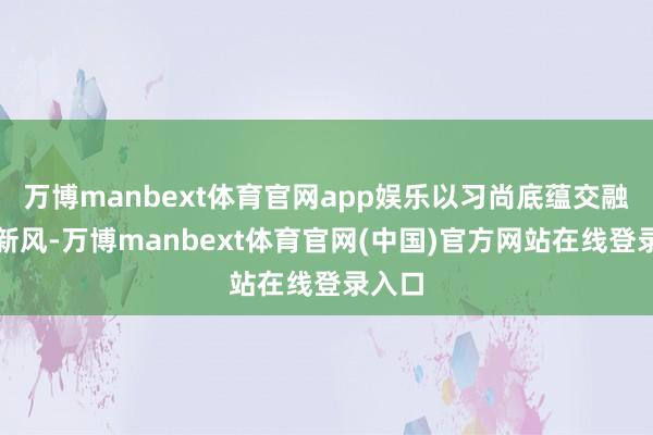 万博manbext体育官网app娱乐以习尚底蕴交融期间新风-万博manbext体育官网(中国)官方网站在线登录入口