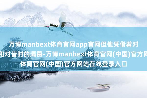 万博manbext体育官网app官网但他凭借着对专家清苦的连络和对昔时的渴慕-万博manbext体育官网(中国)官方网站在线登录入口