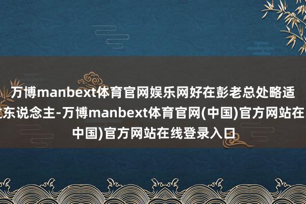 万博manbext体育官网娱乐网好在彭老总处略适合、智谋过东说念主-万博manbext体育官网(中国)官方网站在线登录入口