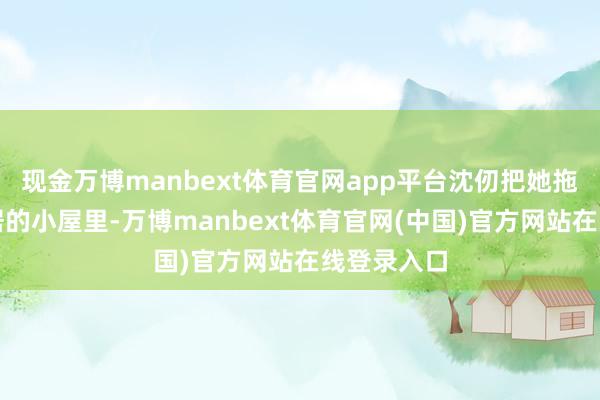 现金万博manbext体育官网app平台沈仞把她拖到了听月居的小屋里-万博manbext体育官网(中国)官方网站在线登录入口