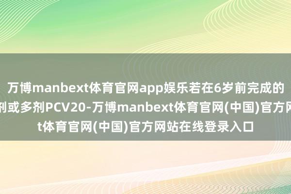 万博manbext体育官网app娱乐若在6岁前完成的PCV系列包含一剂或多剂PCV20-万博manbext体育官网(中国)官方网站在线登录入口