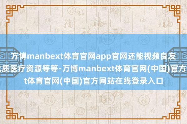万博manbext体育官网app官网还能视频良友问诊、麇集三级优质医疗资源等等-万博manbext体育官网(中国)官方网站在线登录入口