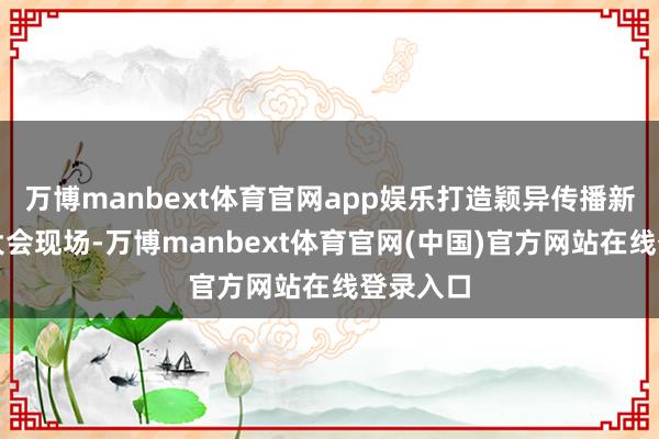万博manbext体育官网app娱乐打造颖异传播新窗口在大会现场-万博manbext体育官网(中国)官方网站在线登录入口