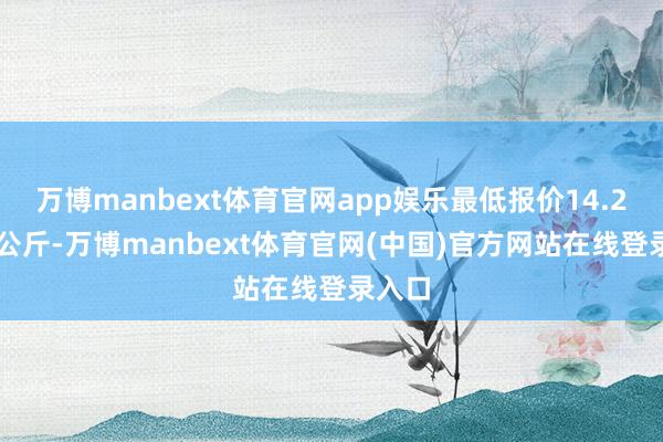 万博manbext体育官网app娱乐最低报价14.20元/公斤-万博manbext体育官网(中国)官方网站在线登录入口