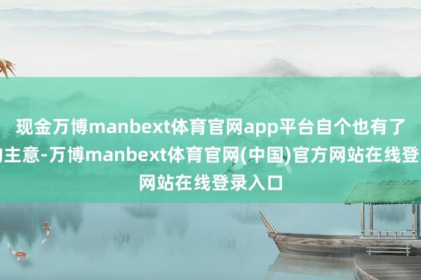现金万博manbext体育官网app平台自个也有了自个的主意-万博manbext体育官网(中国)官方网站在线登录入口