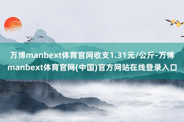万博manbext体育官网收支1.31元/公斤-万博manbext体育官网(中国)官方网站在线登录入口