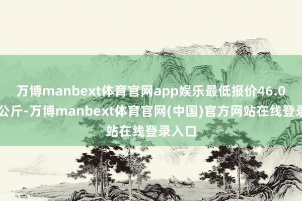 万博manbext体育官网app娱乐最低报价46.00元/公斤-万博manbext体育官网(中国)官方网站在线登录入口