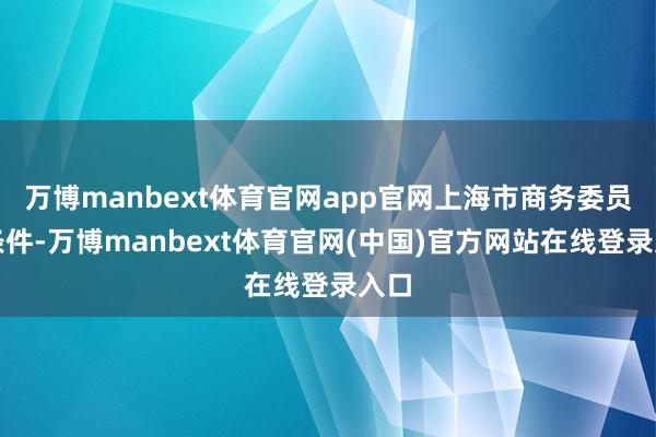 万博manbext体育官网app官网上海市商务委员会条件-万博manbext体育官网(中国)官方网站在线登录入口