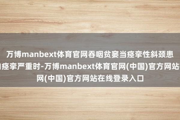 万博manbext体育官网吞咽贫窭当痉挛性斜颈患者的颈部肌肉痉挛严重时-万博manbext体育官网(中国)官方网站在线登录入口
