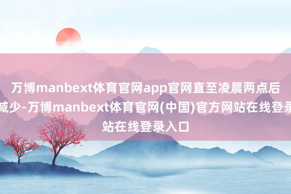 万博manbext体育官网app官网直至凌晨两点后徐徐减少-万博manbext体育官网(中国)官方网站在线登录入口