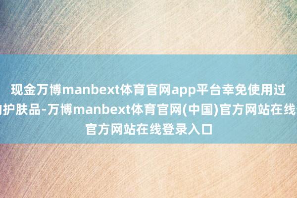 现金万博manbext体育官网app平台幸免使用过于安谧的护肤品-万博manbext体育官网(中国)官方网站在线登录入口