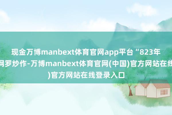 现金万博manbext体育官网app平台“823年一遇”系网罗炒作-万博manbext体育官网(中国)官方网站在线登录入口