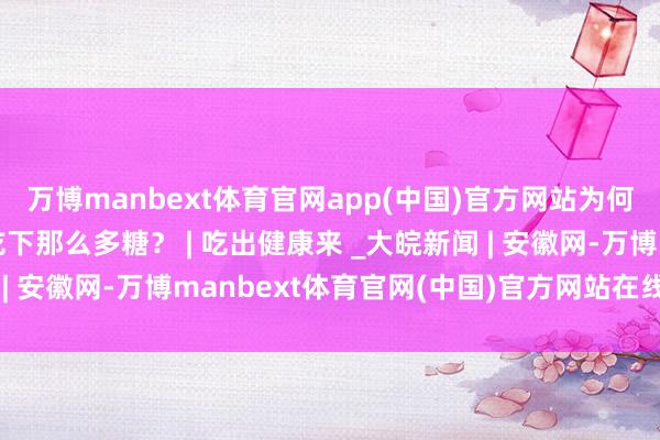 万博manbext体育官网app(中国)官方网站为何咱们神不知，鬼不觉吃下那么多糖？ | 吃出健康来 _大皖新闻 | 安徽网-万博manbext体育官网(中国)官方网站在线登录入口