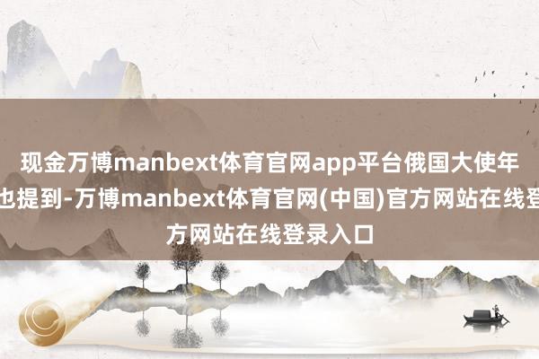 现金万博manbext体育官网app平台俄国大使年终归来也提到-万博manbext体育官网(中国)官方网站在线登录入口