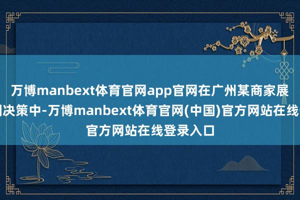 万博manbext体育官网app官网在广州某商家展示的定制决策中-万博manbext体育官网(中国)官方网站在线登录入口