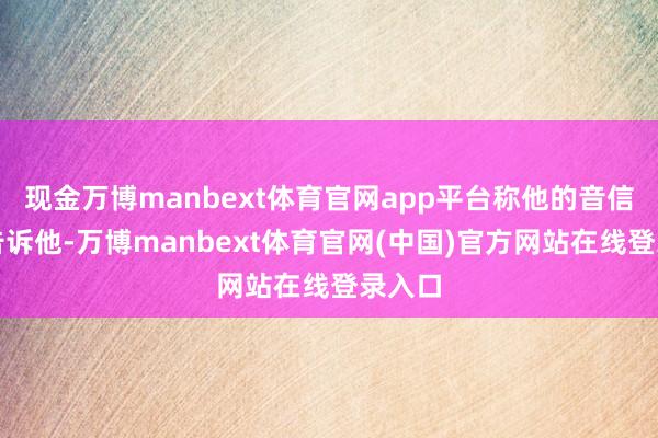 现金万博manbext体育官网app平台称他的音信开始告诉他-万博manbext体育官网(中国)官方网站在线登录入口