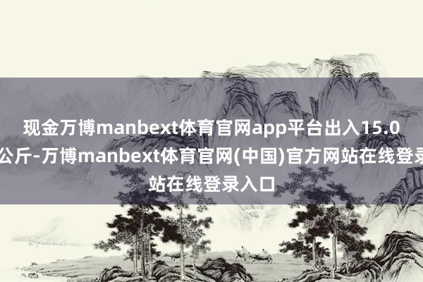 现金万博manbext体育官网app平台出入15.00元/公斤-万博manbext体育官网(中国)官方网站在线登录入口