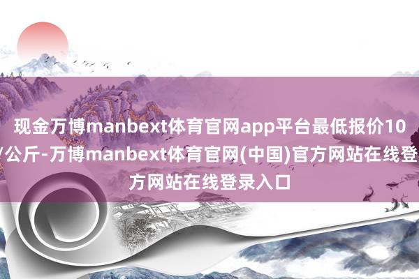 现金万博manbext体育官网app平台最低报价10.40元/公斤-万博manbext体育官网(中国)官方网站在线登录入口