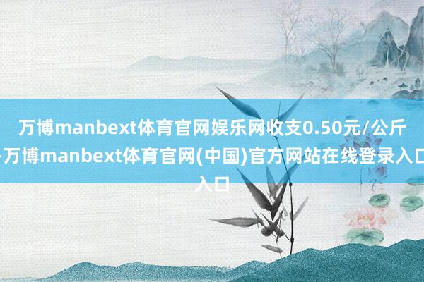 万博manbext体育官网娱乐网收支0.50元/公斤-万博manbext体育官网(中国)官方网站在线登录入口