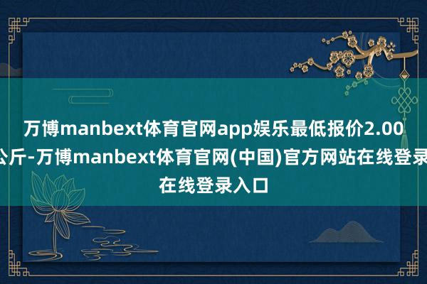 万博manbext体育官网app娱乐最低报价2.00元/公斤-万博manbext体育官网(中国)官方网站在线登录入口
