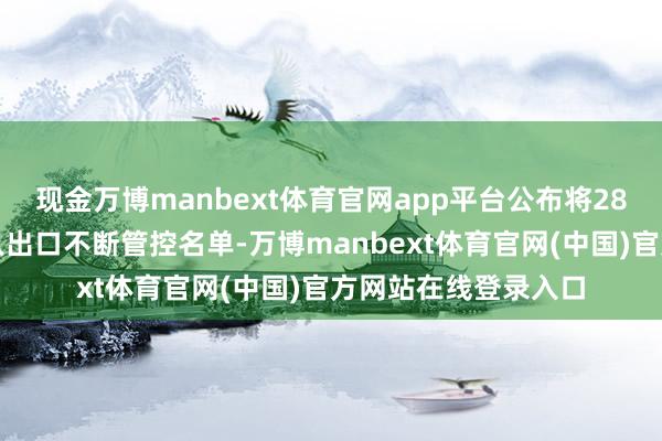 现金万博manbext体育官网app平台公布将28家好意思国实体列入出口不断管控名单-万博manbext体育官网(中国)官方网站在线登录入口