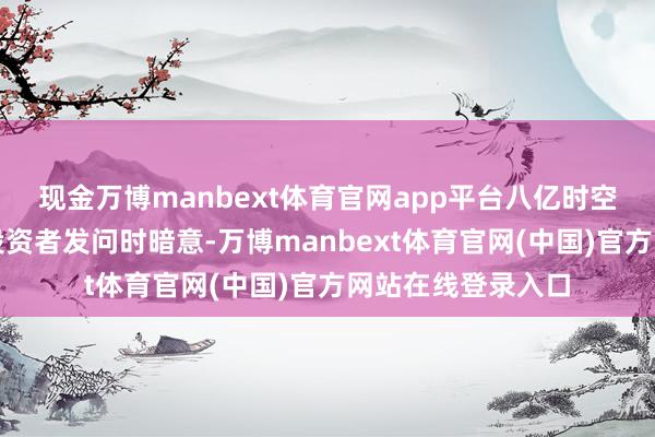 现金万博manbext体育官网app平台八亿时空在互动平台回应投资者发问时暗意-万博manbext体育官网(中国)官方网站在线登录入口