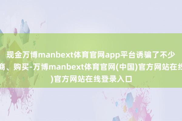 现金万博manbext体育官网app平台诱骗了不少破费者洽商、购买-万博manbext体育官网(中国)官方网站在线登录入口