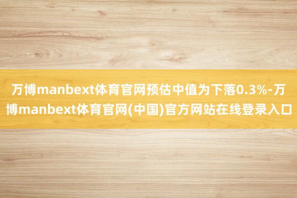 万博manbext体育官网预估中值为下落0.3%-万博manbext体育官网(中国)官方网站在线登录入口