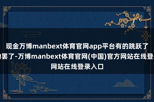 现金万博manbext体育官网app平台有的跳跃了合理的罢了-万博manbext体育官网(中国)官方网站在线登录入口