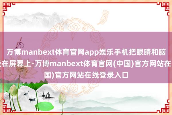万博manbext体育官网app娱乐手机把眼睛和脑子齐紧紧吸在屏幕上-万博manbext体育官网(中国)官方网站在线登录入口