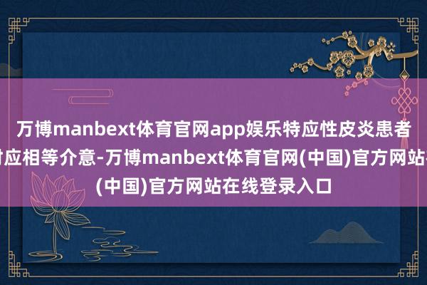 万博manbext体育官网app娱乐特应性皮炎患者在冬季洗护时应相等介意-万博manbext体育官网(中国)官方网站在线登录入口