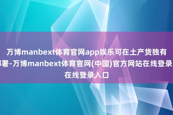 万博manbext体育官网app娱乐可在土产货独有化部署-万博manbext体育官网(中国)官方网站在线登录入口