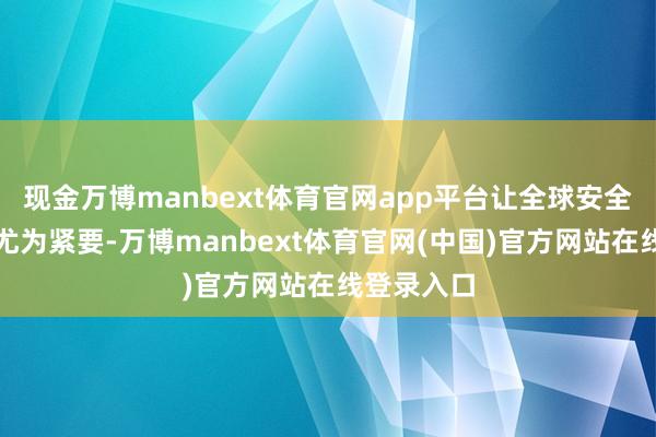 现金万博manbext体育官网app平台让全球安全和善过冬尤为紧要-万博manbext体育官网(中国)官方网站在线登录入口