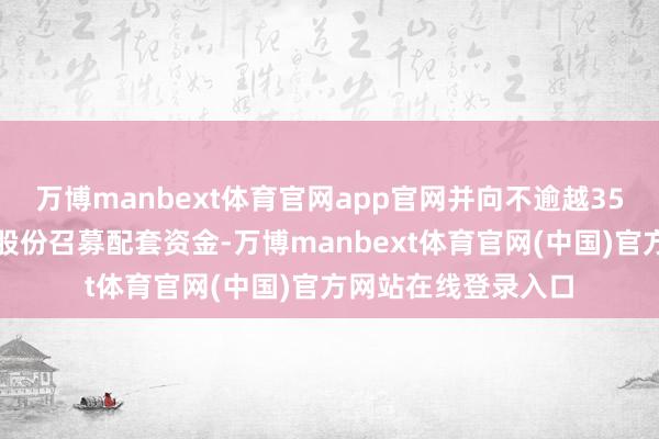 万博manbext体育官网app官网并向不逾越35名特定投资者刊行股份召募配套资金-万博manbext体育官网(中国)官方网站在线登录入口