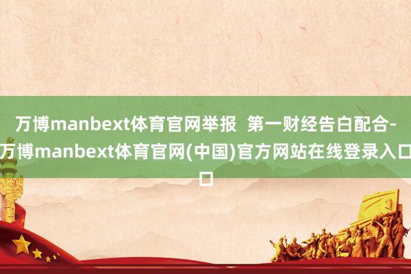 万博manbext体育官网举报 第一财经告白配合-万博manbext体育官网(中国)官方网站在线登录入口