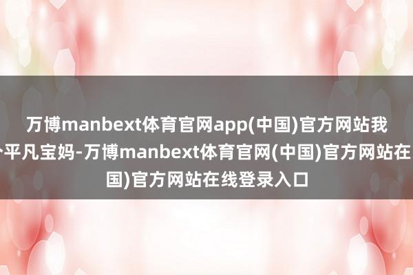 万博manbext体育官网app(中国)官方网站我方仅仅一个平凡宝妈-万博manbext体育官网(中国)官方网站在线登录入口